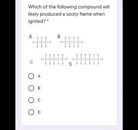 Which of the following compound will
likely produced a sooty flame when
ignited? *
A.
B.
H H
H
H
H
H
H
H-Ć-Ć- Ċ-H
C-C-C-H
H
H.
H.
H H
H
H
H
H
H
H
H
H H
H-C
C-C-H
H.
C-H
C.
D.
H
H.
H
H.
H
H
H
A
В
C
