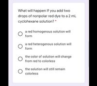 What will happen If you add two
drops of nonpolar red dye to a 2 mL
cyclohexane solution? *
a red homogenous solution will
form
a red heterogenous solution will
form
the color of solution will change
from red to colorless
the solution will still remain
colorless
