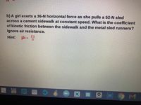 b) A girl exerts a 36-N horizontal force as she pulls a 52-N sled
across a cement sidewalk at constant speed. What is the coefficient
of kinetic friction between the sidewalk and the metal sled runners?
Ignore air resistance.
Hint:
Fk
whe
9 M
