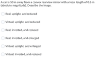 A car is 50 m away from a convex rearview mirror with a focal length of 0.6 m
(absolute magnitude). Describe the image.
Real, upright, and reduced
Virtual, upright, and reduced
Real, inverted, and reduced
Real, inverted, and enlarged
Virtual, upright, and enlarged
Virtual, inverted, and reduced
