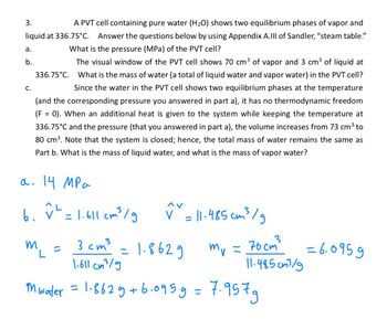 3.
A PVT cell containing pure water (H₂O) shows two equilibrium phases of vapor and
liquid at 336.75°C. Answer the questions below by using Appendix A.III of Sandler, "steam table."
What is the pressure (MPa) of the PVT cell?
The visual window of the PVT cell shows 70 cm³ of vapor and 3 cm³ of liquid at
What is the mass of water (a total of liquid water and vapor water) in the PVT cell?
Since the water in the PVT cell shows two equilibrium phases at the temperature
(and the corresponding pressure you answered in part a), it has no thermodynamic freedom
(F = 0). When an additional heat is given to the system while keeping the temperature at
336.75°C and the pressure (that you answered in part a), the volume increases from 73 cm³ to
80 cm³. Note that the system is closed; hence, the total mass of water remains the same as
Part b. What is the mass of liquid water, and what is the mass of vapor water?
a.
b.
C.
336.75°C.
a. 14 MPa
мра
6. v² = 1.611 cm ³ /g
m
L
3 cm³
1.8629
1.611 cm³/g
Mwater = 1.862 g +6.095 g = 7.9579
=
^v
✓ = 11-485 cm ³ /g
V
=
= 70cm³
11-485cm³/g
Mr =
=6.0959