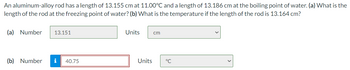 An aluminum-alloy rod has a length of 13.155 cm at 11.00°C and a length of 13.186 cm at the boiling point of water. (a) What is the
length of the rod at the freezing point of water? (b) What is the temperature if the length of the rod is 13.164 cm?
(a) Number
13.151
(b) Number i 40.75
Units
Units
cm
°℃