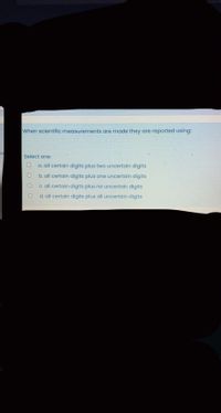 When scientific measurements are made they are reported using:
Select one:
a. all certain digits plus two uncertain digits
b. all certain digits plus one uncertain digits
C. all certain digits plus no uncertain digits
d. all certain digits plus all uncertain digits
