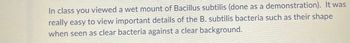 In class you viewed a wet mount of Bacillus subtilis (done as a demonstration). It was
really easy to view important details of the B. subtilis bacteria such as their shape
when seen as clear bacteria against a clear background.