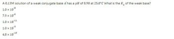 A 0.13M solution of a weak conjugate base A has a pH of 8.90 at 25.0°C What is the K,, of the weak base?
b
1.0 x 108
7.9 x 10-6
1.0 × 10-11
-3
1.0 × 10°³
4.8 × 10-10