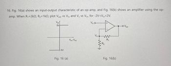 16. Fig. 16(a) shows an input-output characteristic of an op-amp, and Fig. 16(b) shows an amplifier using the op-
amp. When R₁=2k, R2=1k, plot Vout VS Vin and Vx vs Vin, for -2V<Vin<2V.
Vout
5V
-5V
Fig. 16 (a)
Vin o
Vx
Vint-Vin2
ww
ww
R₁
R2
Fig. 16(b)
-O Vout