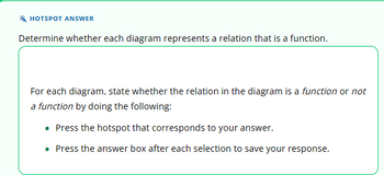 HOTSPOT ANSWER
Determine whether each diagram represents a relation that is a function.
For each diagram, state whether the relation in the diagram is a function or not
a function by doing the following:
• Press the hotspot that corresponds to your answer.
. Press the answer box after each selection to save your response.