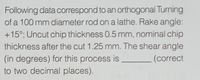 Following data correspond to an orthogonal Turning
of a 100 mm diameter rod on a lathe. Rake angle:
+15°; Uncut chip thickness 0.5 mm, nominal chip
thickness after the cut 1.25 mm. The shear angle
(in degrees) for this process is
to two decimal places).
(correct
