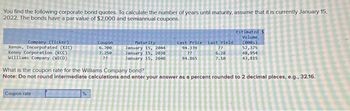 You find the following corporate bond quotes To calculate the number of years until maturity, assume that it is currently January 15,
2022. The bonds have a par value of $2,000 and semiannual coupons.
Company (Ticker)
Xenon, Incorporated (XIC)
Kenny Corporation (KCC)
Williams Company (WICO)
Coupon
6.700
7.250
22
Coupon rate
Maturity
January 15, 2044
January 15, 2038
January 15, 2040
Last Price Last Yield
94.339
22
94.865
22
6.28
7.10
Estimated s
Volume
(000s)
57,375
48,954
43,815
What is the coupon rate for the Williams Company bond?
Note: Do not round intermediate calculations and enter your answer as a percent rounded to 2 decimal places, e.g., 32.16.