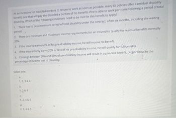 As an incentive for disabled workers to return to work as soon as possible, many Di policies offer a residual disability
benefit, one that will pay the disabled a portion of his benefits if he is able to work part-time following a period of total
disability. Which of the following conditions need to be met for this benefit to apply?
1. There has to be a minimum period of total disability under the contract, often six months, including the waiting
period. 4
2. There are minimum and maximum income requirements for an insured to qualify for residual benefits normally
20%.
3. If the insured earns 60% of his pre-disability income, he will receive no benefit
4. If the insured only earns 20% or less of his pre-disability income, he will qualify for full benefits.
5. Earnings between 20 % and 60% of pre-disability income will result in a pro-rata benefit, proportional to the
percentage of income lost to disability.
Select one:
1,2,3 & 4
b.
1,2 & 4
Oc
1,2,4&5
d.
2,3,4 & 5