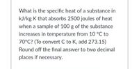 What is the specific heat of a substance in
kJ/kg K that absorbs 2500 joules of heat
when a sample of 100 g of the substance
increases in temperature from 10 °C to
70°C? (To convert C to K, add 273.15)
Round off the final answer to two decimal
places if necessary.
