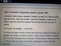 John F. Kennedy's inauguration speech, January 1961.
Let every nation know, whether it wishes us well or ill, that we shall
pay any price, bear any burden, meet any hardship, support any
friend, oppose any foe to assure the survival and the success of
liberty.
This much we pledge - and more.
To those old allies whose cultural and spiritual origins we share, we
pledge the loyalty of faithful friends. United there is little we cannot
do in a host of cooperative ventures. Divided there is little we can do
for we dare not meet a powerful challenge at odds and split
asunder...
