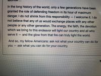 In the long history of the world, only a few generations have been
granted the role of defending freedom in its hour of maximum
danger. I do not shrink from this responsibility I welcome it. I do
not believe that any of us would exchange places with any other
people or any other generation. The energy, the faith, the devotion
which we bring to this endeavor will light our country and all who
serve it
and the glow from that fire can truly light the world.
-
And so, my fellow Americans: ask not what your country can do for
you-
ask what you can do for your country.
