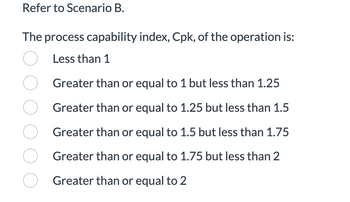 Refer to Scenario B.
The process capability index, Cpk, of the operation is:
○ Less than 1
O
Greater than or equal to 1 but less than 1.25
Greater than or equal to 1.25 but less than 1.5
O Greater than or equal to 1.5 but less than 1.75
Greater than or equal to 1.75 but less than 2
O Greater than or equal to 2