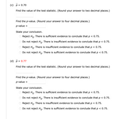 (c) p = 0.70
Find the value of the test statistic. (Round your answer to two decimal places.)
Find the p-value. (Round your answer to four decimal places.)
p-value
=
State your conclusion.
Reject Ho. There is sufficient evidence to conclude that p < 0.75.
Do not reject Ho. There is insufficient evidence to conclude that p < 0.75.
Reject Ho. There is insufficient evidence to conclude that p < 0.75.
Do not reject Ho. There is sufficient evidence to conclude that p < 0.75.
(d) p = 0.77
Find the value of the test statistic. (Round your answer to two decimal places.)
Find the p-value. (Round your answer to four decimal places.)
p-value =
State your conclusion.
Reject Ho. There is sufficient evidence to conclude that p < 0.75.
Do not reject Ho. There is insufficient evidence to conclude that p < 0.75.
Reject Ho. There is insufficient evidence to conclude that p < 0.75.
Do not reject Ho. There is sufficient evidence to conclude that p < 0.75.
O