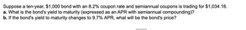 Suppose a ten-year, $1,000 bond with an 8.2% coupon rate and semiannual coupons is trading for $1,034.18.
a. What is the bond's yield to maturity (expressed as an APR with semiannual compounding)?
b. If the bond's yield to maturity changes to 9.7% APR, what will be the bond's price?