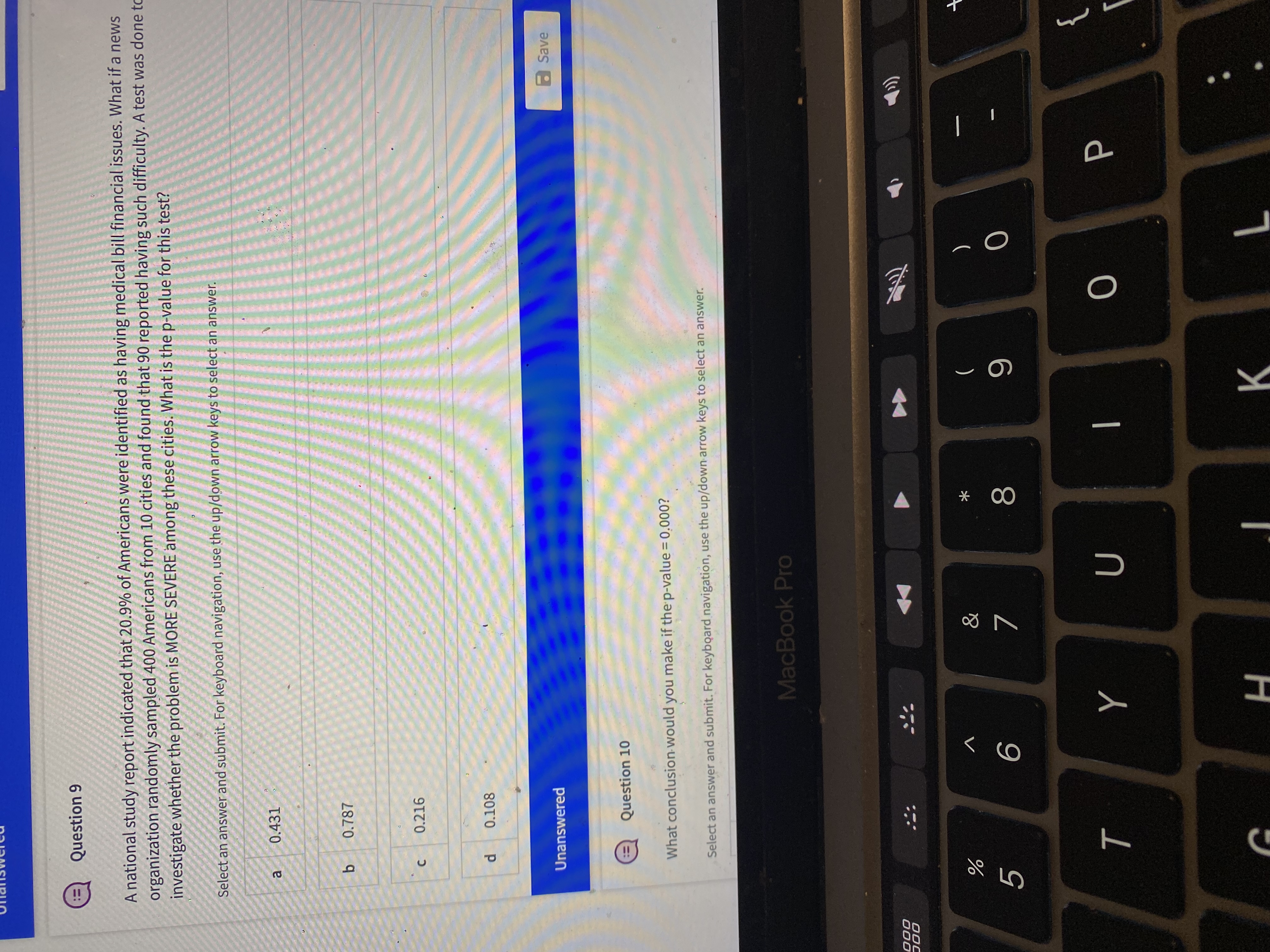 * 00
C.
Question 9
ニ:
A national study report indicated that 20.9% of Americans were identified as having medical bill financial issues. What if a news
organization randomly sampled 400 Americans from 10 cities and found that 90 reported having such difficulty. A test was done to
investigate whether the problem is MORE SEVERE among these cities. What is the p-value for this test?
Select an answer and submit. For keyboard navigation, use the up/down arrow keys to select an answer.
a
0.431
0.787
b.
0.216
0.108
Unanswered
aSave
Question 10
!!
What conclusion would you make if the p-value = 0.000?
%3D
Select an answer and submit. For keyboard navigation, use the up/down arrow keys to select an answer.
MacBook Pro
000
0OC
V
と
)
(
5.
