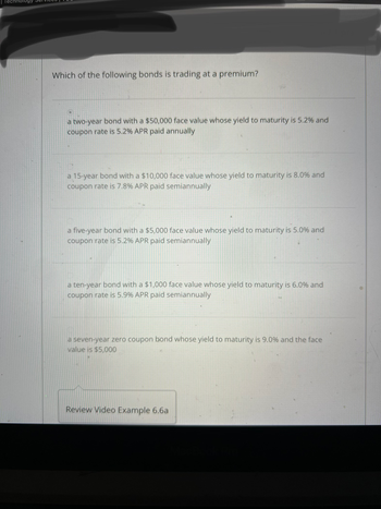 Which of the following bonds is trading at a premium?
a two-year bond with a $50,000 face value whose yield to maturity is 5.2% and
coupon rate is 5.2% APR paid annually
a 15-year bond with a $10,000 face value whose yield to maturity is 8.0% and
coupon rate is 7.8% APR paid semiannually
a five-year bond with a $5,000 face value whose yield to maturity is 5.0% and
coupon rate is 5.2% APR paid semiannually
a ten-year bond with a $1,000 face value whose yield to maturity is 6.0% and
coupon rate is 5.9% APR paid semiannually
a seven-year zero coupon bond whose yield to maturity is 9.0% and the face
value is $5,000
Review Video Example 6.6a
