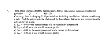 4.
John Stain estimates that the demand curve for his PaneMaster insulated windows is
given by
350-2P
Q
Currently, John is charging $150 per window, including installation. John is considering
a sale. Find the price elasticity of demand for PaneMaster Windows and comment on the
advisability of a sale.
=
a) EQp = -0.67 so the consequences of a sale cannot be determined
b) Eqp = -0.67, so a sale would increase profits
c) EQp = -6.00, so the consequences of a sale cannot be determined
d) EQp = -6.00, so a sale would increase profits