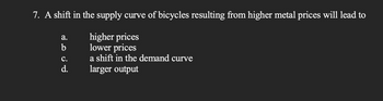 7. A shift in the supply curve of bicycles resulting from higher metal prices will lead to
higher prices
lower prices
a shift in the demand curve
larger output
a.
b
C.
d.