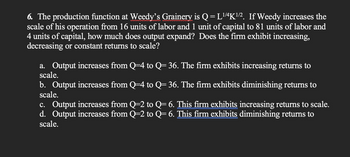 6. The production function at Weedy's Grainery is Q=L¹/4K¹/2. If Weedy increases the
scale of his operation from 16 units of labor and 1 unit of capital to 81 units of labor and
4 units of capital, how much does output expand? Does the firm exhibit increasing,
decreasing or constant returns to scale?
a. Output increases from Q=4 to Q= 36. The firm exhibits increasing returns to
scale.
b. Output increases from Q=4 to Q= 36. The firm exhibits diminishing returns to
scale.
c. Output increases from Q=2 to Q= 6. This firm exhibits increasing returns to scale.
d. Output increases from Q=2 to Q= 6. This firm exhibits diminishing returns to
scale.