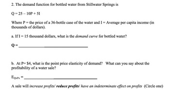 2. The demand function for bottled water from Stillwater Springs is
Q=25-10P + 51
Where P = the price of a 36-bottle case of the water and I = Average per capita income (in
thousands of dollars).
a. If I = 15 thousand dollars, what is the demand curve for bottled water?
Q:
=
b. At P= $4, what is the point price elasticity of demand? What can you say about the
profitability of a water sale?
EQxPx
A sale will increase profits/ reduce profits/ have an indeterminate effect on profits (Circle one)
=