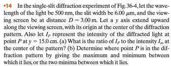 14 In the single-slit diffraction experiment of Fig. 36-4, let the wave-
length of the light be 500 nm, the slit width be 6.00 μm, and the view-
ing screen be at distance D = 3.00 m. Let a y axis extend upward
along the viewing screen, with its origin at the center of the diffraction
pattern. Also let Ip represent the intensity of the diffracted light at
point P at y = 15.0 cm. (a) What is the ratio of Ip to the intensity Im at
the center of the pattern? (b) Determine where point P is in the dif-
fraction pattern by giving the maximum and minimum between
which it lies, or the two minima between which it lies.