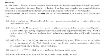 Problem:
As often noted in lecture, a simple harmonic without particular boundary conditions is highly unphysical
- it extends into infinity in space. However, in Lecture 4, we have come to realise how sinusoidal standing
waves serve as components in the Fourier series for more complex solutions to the wave equation.
In this Discussion, we will examine the wave packet, a construction of a physical wave with finite spatial
range.
(a) First, to capture the full generality of the wave equation solutions, find the complex right-moving
simple harmonic wave.
(b) We assert k = . Then, a general wave packet u(x, t) can be constructed as the sum across all possible
k values of the right-moving simple harmonic wave, each with amplitude coefficients A(k). What is
the form of u(x, t)? Note that we do not have the boundary conditions that would produce standing
waves.
(c) A(k) is found such that u(x, 0) does not stretch indefinitely in space. What is then an expression
for A(k) in terms of u(x, 0)? Hint: Consider what would be the complex exponential version of the
orthogonality property in finding Fourier coefficients.
(d) Let u(x, 0) =e-²+ikoa. Find the wave packet for this known initial state.
(e) What is the wave packet from (d) that we actually can see on the medium?