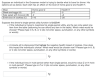 Suppose an individual in the Grossman model is trying to decide what to have for dinner. His
options are as below. Each dish has an effect on the level of home good Z and health H.
Мeal
Home good Z
Нeath H
Steak and eggs (A)
Kale salad with broccoli (B)
Entire box of cookies (C)
+7
-2
-2
+5
+10
-20
Suppose the dinner's single-period utility function is U=3Z+H
• If the individual is trying to maximize his single-period utility, and he can only select one
item from the table (assuming he can afford any item in the table). Which meal would he
choose? Please type in A, B, or C (do not enter space, punctuation, or any other symbols
or words)
• A miracle pill is discovered that halves the negative health impact of cookies. How does
this impact the individual's choice? What meal would be chosen now? Please type in A, B,
or C (do not enter space, punctuation, or any other symbols or words)
• If the individual lives in multi-period rather than single-period, would he value Z or H more
in multi-period? Please type in Z or H (do not enter space, punctuation, or any other
symbols or words)
