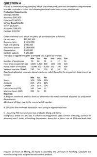 QUESTION 4
PTS Ltd is a manufacturing company which uses three production and three service departments
to make its products. It has the following overhead costs from primary distribution.
Production Departments:
Mixing $234,980
Assembly $345,900
Finishing $134,525
Service Departments:
Stores $120,354
Accounts $238,970
Canteen $ 89,700
Other overhead costs which are yet to be distributed are as follows:
$12,685,500
$ 3,450,900
$ 985,350
$ 2,890,600
$ 600,000
$ 256,000
The basis of apportioning the overheard cost is given as follows:
Factory rent
Business rates
Heat and lighting
Machinery power
Depreciation
Canteen subsidy
Mix
Ass
Fin
Stor
Acct
Can
Number of employees
Floor area occupied (m sq) 1,800 1,400 800
50
60
18
6.
12
24
1000
400
600
Horse power of machine
Value of machine ($'000)
13,000 500
6,500 200
100
400
250
30
120
50
20
30
Overheads allocated to service departments are redistributed to the production departments as
follows:
Мix
Ass
Fin
Stores
50%
30%
20%
Accounts
15%
25%
60%
Canteen
25%
55%
20%
Labour hours (000)
Machine hours (000)
100
140
35
200
36
90
Required:
A. Prepare overhead analysis sheet to determine the total overhead allocated to production
departments.
NB: Round all figures up to the nearest whole number.
B. Calculate the overhead absorption rates using an appropriate base
C. Assuming PTS manufactures two products: Mang and Banny.
Mang has a direct cost of $100. It's manufacturing process uses 10 hours in Mixing, 10 hours in
Assembly and 2 hours in finishing department. Banny has a direct cost of $200 and each unit
requires 10 hours in Mixing, 20 hours in Assembly and 20 hours in Finishing. Calculate the
manufacturing costs assigned to each unit of product.
