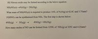 18) Nitrous oxide may be formed according to the below equation:
NHẠNO3(s) →N20(g) + 2H2O(g)
What mass of NH4NO3(s) is required to produce 145L of N20(g) at 42.0C and 3.75atm?
19)HNO3 can be synthesized from NH3. The first step is shown below:
4NH3(g) + 5O2(g) →
4NO(g) + 6H2O(g)
How many moles of NO can be formed from 1250L of NH3(g) at 325C and 4.25atm?
