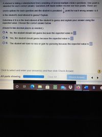 A student is taking a standardized test consisting of several multiple-choice questions. One point is
awarded for each correct answer. Questions left blank neither receive nor lose points. There are
1
seven options for each question and the student is penalized
point for each wrong answer. Is it
in the student's best interest to guess? Explain.
Determine if it is in the best interest of the student to guess and explain your answer using the
expected value. Choose the correct answer below.
(Round to two decimal places as needed.)
O A. No, the student should not guess because the expected value is
O B. Yes, the student should guess because the expected value is
O C. The student will have no loss or gain by guessing because the expected value is
Click to select and enter your answer(s) and then click Check Answer.
All parts showing
Clear All
Check Answer
25
a
