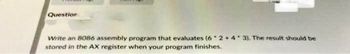 Question
Write an 8086 assembly program that evaluates (62+4 3). The result should be
stored in the AX register when your program finishes.
