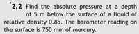 *2.2 Find the absolute pressure at a depth
of 5 m below the surface of a liquid of
relative density 0.85. The barometer reading on
the surface is 750 mm of mercury.
