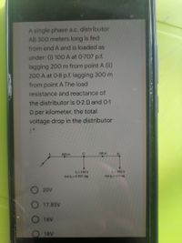 A single phase a.c. distributor
AB 300 meters long is fed
from end A and is loaded as
under: (i) 100 A at 0-707.p.f.
lagging 200 m from point A (ii)
200 A at 0-8 p.f. lagging 300 m
from point A The load
resistance and reactance of
the distributor is 0-2 Q and 0-1
Q per kilometer. the total
voltage drop in the distributor
200 m
C
100 m
1,-100 A
COs , 0-707 lag
1- 200 A
cos ,=08 lag
20V
O 17.85V
O 16V
18V
