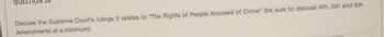QUE
Discuss the Supreme Court's rulings it relates to "The Rights of People Accused of Crime" (be sure to discuss 4th, 5th and 6th
Amendments at a minimum)