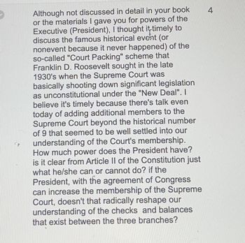 Although not discussed in detail in your book
or the materials I gave you for powers of the
Executive (President), I thought it timely to
discuss the famous historical event (or
nonevent because it never happened) of the
so-called "Court Packing" scheme that
Franklin D. Roosevelt sought in the late
1930's when the Supreme Court was
basically shooting down significant legislation
as unconstitutional under the "New Deal". I
believe it's timely because there's talk even
today of adding additional members to the
Supreme Court beyond the historical number
of 9 that seemed to be well settled into our
understanding of the Court's membership.
How much power does the President have?
is it clear from Article II of the Constitution just
what he/she can or cannot do? if the
President, with the agreement of Congress
can increase the membership of the Supreme
Court, doesn't that radically reshape our
understanding of the checks and balances
that exist between the three branches?
4