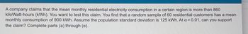 A company claims that the mean monthly residential electricity consumption in a certain region is more than 860
kilowatt-hours (kWh). You want to test this claim. You find that a random sample of 60 residential customers has a mean
monthly consumption of 900 kWh. Assume the population standard deviation is 125 kWh. At a = 0.01, can you support
the claim? Complete parts (a) through (e).