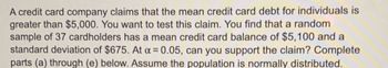 A credit card company claims that the mean credit card debt for individuals is
greater than $5,000. You want to test this claim. You find that a random
sample of 37 cardholders has a mean credit card balance of $5,100 and a
standard deviation of $675. At a = 0.05, can you support the claim? Complete
parts (a) through (e) below. Assume the population is normally distributed.