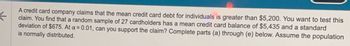 ←
A credit card company claims that the mean credit card debt for individuals is greater than $5,200. You want to test this
claim. You find that a random sample of 27 cardholders has a mean credit card balance of $5,435 and a standard
deviation of $675. At a = 0.01, can you support the claim? Complete parts (a) through (e) below. Assume the population
is normally distributed.