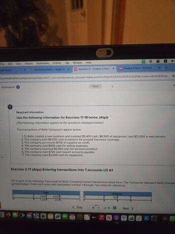 File Edit
View History
Bookmarks
Profiles
Tab
Window
Help
ogle Search
x QuickLaunchSSO :: Single Sig x
M Question 8 - Chapter 2 Home X
M Chapter 2 Quiz - Connect
x +
to.mheducation.com/ext/map/index.html?_con=con&external_browser=0&launchUrl=https%253A%252F%252Fbb.mwcc.edu%252Fwe...
K
Homework
nces
Saved
Required information
Use the following information for Exercises 17-18 below. (Algo)
[The following information applies to the questions displayed below.]
The transactions of Belle Company's appear below.
1. D. Belle created a new business and invested $5,400 cash, $6,900 of equipment, and $12,000 in web servers.
2. The company paid $4,000 cash in advance for prepaid insurance coverage.
3. The company purchased $700 of supplies on credit.
4. The company paid $900 cash for selling expenses.
5. The company received $5,400 cash for services provided.
6. The company paid $700 cash toward accounts payable.
7. The company paid $2,500 cash for equipment.
H
Exercise 2-17 (Algo) Entering transactions into T-accounts LO A1
Fill in each of the following T-accounts for Belle Company's seven transactions listed here. The T-accounts represent Belle Compan
general ledger. Code each entry with transaction number 1 through 7 (in order) for reference.
11640
Cash
5,400
5.400
4,000 2.
9004
3.
Supplies
700
< Prev
8 9
of 15
Next >
MAY
28
tv
AC
Aa