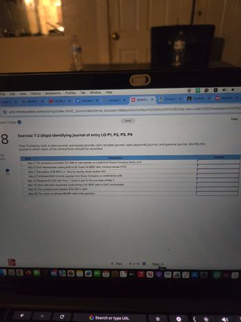 File
Edit
View History
Bookmarks
Profiles
Tabl Window
Help
Inbox (2 x MACC101
x
(4726) IF X
Account x
Account X M Question X
WiConnect x
Content xM SmartBo
X
ezto.mheducation.com/ext/map/index.html?_con=con&external_browser=0&launchUrl=https%253A%252F%252Fbb.mwcc.edu %252Fwebapps%252Fbla
apter 7 Quiz
8
2.12
oints
Mc
Graw
Hill
Saved
Exercise 7-2 (Algo) Identifying journal of entry LO P1, P2, P3, P4
Finer Company uses a sales journal, purchases journal, cash receipts journal, cash payments journal, and general journal. Identify the
journal in which each of the transactions should be recorded.
Date
Transaction
May 2 The company purchased $15,340 of merchandise on credit from Bryant Company terms n/10.
May 5 Sold merchandise costing $300 to B. Facer for $450 cash, invoice number 5703.
May 7 Paid salary of $6,800 to J. Terry by issuing check number 543.
May 8 Purchased $830 of store supplies from Bryce Company on credit terms n/45.
May 12 Received $1,225 cash from J. Dryer to pay for the purchase of May 7.
May 16 Sold used store equipment (noninventory) for $900 cash to Golf, Incorporated.
May 19 The company paid salaries of $2,450 in cash.
May 25 The owner contributed $8,890 cash to the company.
Q
18
< Prev
G Search or type URL
Journal
8 of 10
Next
Next
tv
A
Aa
D
Help