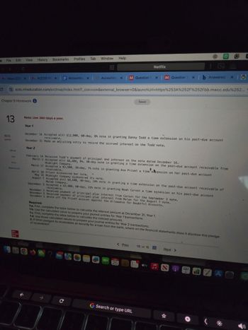 e
File Edit
View History
Bookmarks
Profiles
Tab
Window
Help
<>C
Netflix
MInbox (228 X MACC101 Pr X
Accounting X
Accounting X
M Question 1
X
M Question 1
xb Answered:
ezto.mheducation.com/ext/map/index.html?_con=con&external_browser=0&launchUrl=https%253A%252F%252Fbb.mwcc.edu%252...
Chapter 9 Homework
13
30.12
points
Saved
Note: Use 360 days a year.
Year 1
December 16 Accepted a(n) $12,800, 60-day, 8% note in granting Danny Todd a time extension on his past-due account
receivable.
December 31 Made an adjusting entry to record the accrued interest on the Todd note.
Year 2
eBook
Ask
Print
References
February 14 Received Todd's payment of principal and interest on the note dated December 16.
March 2 Accepted a(n) $6,400, 8%, 90-day note in granting a time extension on the past-due account receivable from
Midnight Company.
March 17 Accepted a $3,900, 30-day, 7% note in granting Ava Privet a time extension on her past-due account
receivable.
April 16 Privet dishonored her note.
May 31 Midnight Company dishonored its note.
August 7 Accepted a(n) $8,600, 90-day, 10% note in granting a time extension on the past-due account receivable of
Mulan Company.
September 3 Accepted a $3,900, 60-day, 11% note in granting Noah Carson a time extension on his past-due account
receivable.
November 2 Received payment of principal plus interest from Carson for the September 3 note.
November 5 Received payment of principal plus interest from Mulan for the August 7 note.
December 1 Wrote off the Privet account against the Allowance for Doubtful Accounts.
Required:
1-a. First, complete the table below to calculate the interest amount at December 31, Year 1.
1-b. Use the calculated value to prepare your journal entries for Year 1 transactions.
1-c. First, complete the table below to calculate the interest amounts.
1-d. Use those calculated values to prepare your journal entries for Year 2 transactions.
2. If Ohim pledged its receivables as security for a loan from the bank, where on the financial statements does it disclose this pledge
of receivables?
Mc
Graw
< Prev
13 of 15
Next >
?
25
tv
→
C
G Search or type URL
A