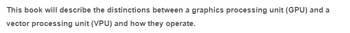 This book will describe the distinctions between a graphics processing unit (GPU) and a
vector processing unit (VPU) and how they operate.