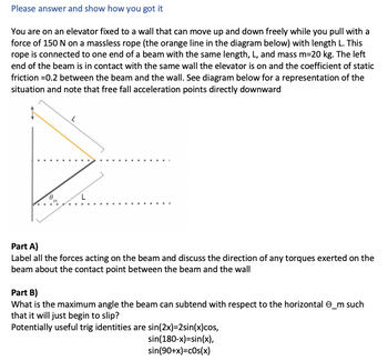 Please answer and show how you got it
You are on an elevator fixed to a wall that can move up and down freely while you pull with a
force of 150 N on a massless rope (the orange line in the diagram below) with length L. This
rope is connected to one end of a beam with the same length, L, and mass m=20 kg. The left
end of the beam is in contact with the same wall the elevator is on and the coefficient of static
friction =0.2 between the beam and the wall. See diagram below for a representation of the
situation and note that free fall acceleration points directly downward
0
L
Part A)
Label all the forces acting on the beam and discuss the direction of any torques exerted on the
beam about the contact point between the beam and the wall
Part B)
What is the maximum angle the beam can subtend with respect to the horizontal _m such
that it will just begin to slip?
Potentially useful trig identities are sin(2x)=2sin(x)cos,
sin(180-x)=sin(x),
sin(90+x)=cos(x)