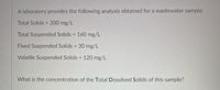 A laboratory provides the following analysis obtained for a wastewater sample:
Total Solids = 200 mg/L
%3D
Total Suspended Solids 160 mg/L
Fixed Suspended Solids 30 mg/L
%3!
Volatile Suspended Solids = 120 mg/L
What is the concentration of the Total Dissolved Solids of this sample?
