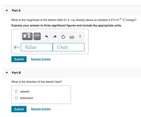 Part A
What is the magnitude of the electric field 21.3 cm directly above an isolated 2.27x10-5 C charge?
Express your answer to three significant figures and include the appropriate units.
µA
E =
Value
Units
Submit
Request Answer
Part B
What is the direction of the electric field?
upward
downward
Submit
Request Answer
