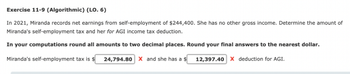 Exercise 11-9 (Algorithmic) (LO. 6)
In 2021, Miranda records net earnings from self-employment of $244,400. She has no other gross income. Determine the amount of
Miranda's self-employment tax and her for AGI income tax deduction.
In your computations round all amounts to two decimal places. Round your final answers to the nearest dollar.
Miranda's self-employment tax is $ 24,794.80 X and she has a $
12,397.40 X deduction for AGI.