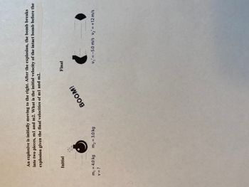 An explosive is initially moving to the right. After the explosion, the bomb breaks
into two pieces, m1 and m2. What is the initial velocity of the intact bomb before the
explosion given the final velocities of m1 and m2.
Initial
*****
m₁ = 4.0 kg
V = ?
2
m₂ = 3.0 kg
BOOM!
Final
(
v₁' = -5.0 m/s v₂ = +12 m/s