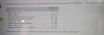 A company's relevant range of production is 10,000 to 15,000 units. When it produces and sells 12,000 units, ito unit costs are as follows
Direct materials
Direct labor
Variable manufacturing overhead
Fixed manufacturing overhead
Fixed selling ex se
Fixed administrative expense
Sales commissions
Variable administrative expense
Amount per
Unit
$ 8.75
$6.25
$ 1.50
$5.00
$ 3.50
$2.00
$1.00
$ 0.50
What is the incremental cost incurred if the company increases production from 12,000 to 12,001 units?